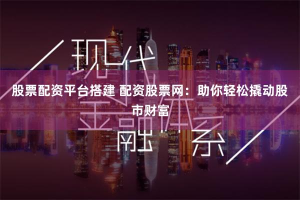   股票配资平台搭建 配资股票网：助你轻松撬动股市财富