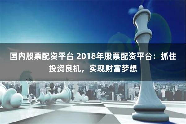   国内股票配资平台 2018年股票配资平台：抓住投资良机，实现财富梦想